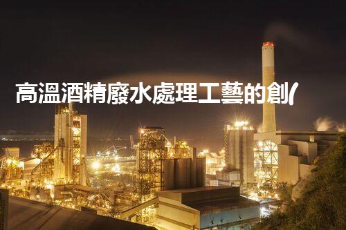 高溫酒精廢水處理工藝的創(chuàng)新與突破？